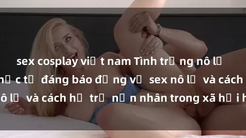 sex cosplay việt nam Tình trạng nô lệ tình dục: Những thực tế đáng báo động về sex nô lệ và cách hỗ trợ nạn nhân trong xã hội hiện nay