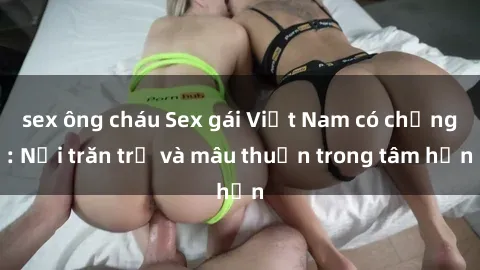 sex ông cháu Sex gái Việt Nam có chồng: Nỗi trăn trở và mâu thuẫn trong tâm hồn