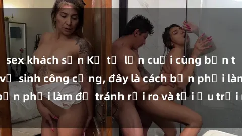 sex khách sạn Kể từ lần cuối cùng bạn thực hành sex nhà vệ sinh công cộng, đây là cách bạn phải làm để tránh rủi ro và tối ưu trải nghiệm.