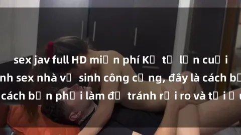 sex jav full HD miễn phí Kể từ lần cuối cùng bạn thực hành sex nhà vệ sinh công cộng, đây là cách bạn phải làm để tránh rủi ro và tối ưu trải nghiệm.