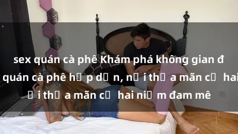 sex quán cà phê Khám phá không gian độc đáo tại sex quán cà phê hấp dẫn, nơi thỏa mãn cả hai niềm đam mê