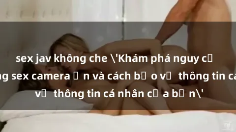 sex jav không che 'Khám phá nguy cơ của việc sử dụng sex camera ẩn và cách bảo vệ thông tin cá nhân của bạn'