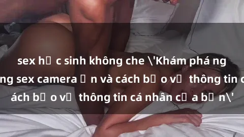sex học sinh không che 'Khám phá nguy cơ của việc sử dụng sex camera ẩn và cách bảo vệ thông tin cá nhân của bạn'