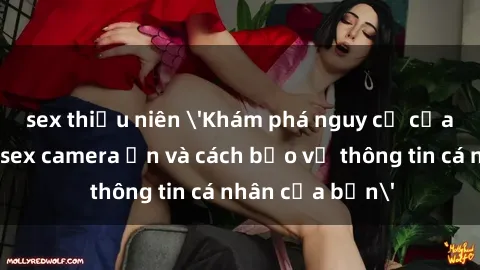 sex thiếu niên 'Khám phá nguy cơ của việc sử dụng sex camera ẩn và cách bảo vệ thông tin cá nhân của bạn'