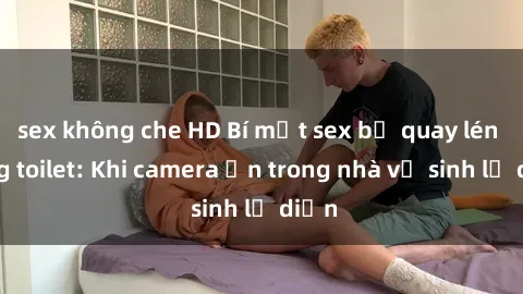 sex không che HD Bí mật sex bị quay lén trong toilet: Khi camera ẩn trong nhà vệ sinh lộ diện