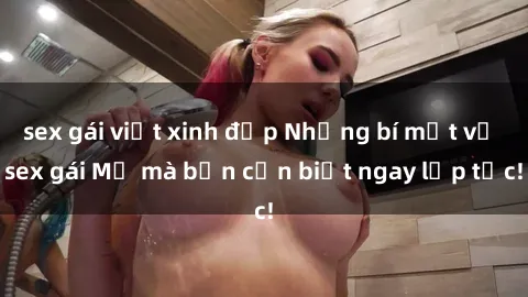 sex gái việt xinh đẹp Những bí mật về sex gái Mỹ mà bạn cần biết ngay lập tức!