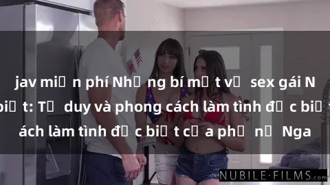 jav miễn phí Những bí mật về sex gái Nga mà bạn chưa biết: Tư duy và phong cách làm tình đặc biệt của phụ nữ Nga