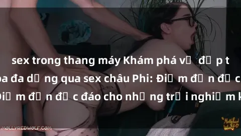sex trong thang máy Khám phá vẻ đẹp tự nhiên và văn hóa đa dạng qua sex châu Phi: Điểm đến độc đáo cho những trải nghiệm khó quên
