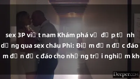 sex 3P việt nam Khám phá vẻ đẹp tự nhiên và văn hóa đa dạng qua sex châu Phi: Điểm đến độc đáo cho những trải nghiệm khó quên