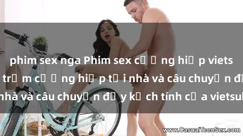 phim sex nga Phim sex cưỡng hiếp vietsub: Nữ sinh bị tên trộm cưỡng hiếp tại nhà và câu chuyện đầy kịch tính của vietsub
