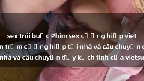 sex trói buộc Phim sex cưỡng hiếp vietsub: Nữ sinh bị tên trộm cưỡng hiếp tại nhà và câu chuyện đầy kịch tính của vietsub