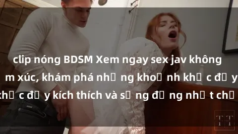 clip nóng BDSM Xem ngay sex jav không che để thỏa mãn cảm xúc, khám phá những khoảnh khắc đầy kích thích và sống động nhất chỉ trong click!