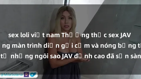 sex loli việt nam Thưởng thức sex JAV idol miễn phí: Những màn trình diễn gợi cảm và nóng bỏng từ những ngôi sao JAV đỉnh cao đã sẵn sàng để bạn khám phá.