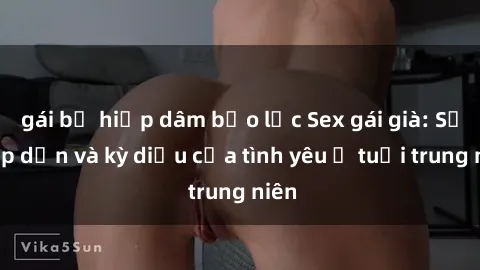gái bị hiếp dâm bạo lực Sex gái già: Sự hấp dẫn và kỳ diệu của tình yêu ở tuổi trung niên