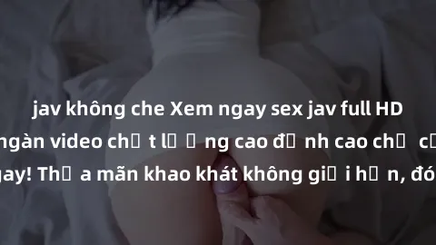 jav không che Xem ngay sex jav full HD miễn phí - Hàng ngàn video chất lượng cao đỉnh cao chỉ cần click vào ngay! Thỏa mãn khao khát không giới hạn, đón chờ những trải nghiệm mới lạ!