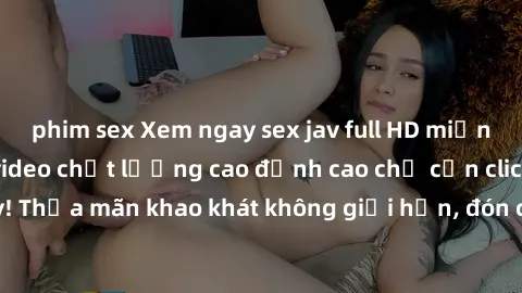 phim sex Xem ngay sex jav full HD miễn phí - Hàng ngàn video chất lượng cao đỉnh cao chỉ cần click vào ngay! Thỏa mãn khao khát không giới hạn, đón chờ những trải nghiệm mới lạ!