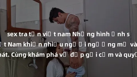 sex tra tấn việt nam Những hình ảnh sex gái sinh viên Việt Nam khiến nhiều người ngưỡng mộ và thèm khát. Cùng khám phá vẻ đẹp gợi cảm và quyến rũ của những cô gái trẻ này.