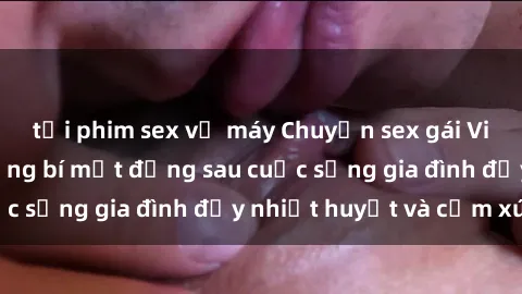 tải phim sex về máy Chuyện sex gái Việt có chồng: Những bí mật đằng sau cuộc sống gia đình đầy nhiệt huyết và cảm xúc
