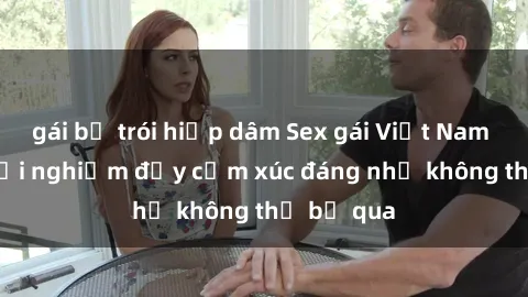 gái bị trói hiếp dâm Sex gái Việt Nam có con: Trải nghiệm đầy cảm xúc đáng nhớ không thể bỏ qua