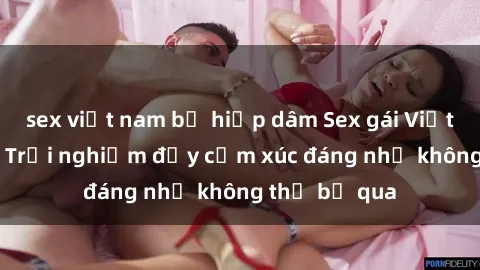 sex việt nam bị hiếp dâm Sex gái Việt Nam có con: Trải nghiệm đầy cảm xúc đáng nhớ không thể bỏ qua