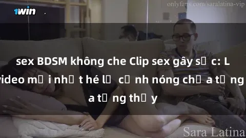 sex BDSM không che Clip sex gây sốc: Loạt video mới nhất hé lộ cảnh nóng chưa từng thấy