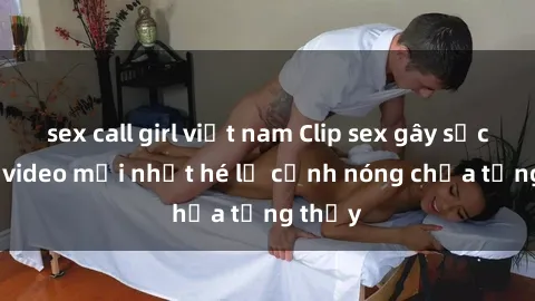 sex call girl việt nam Clip sex gây sốc: Loạt video mới nhất hé lộ cảnh nóng chưa từng thấy
