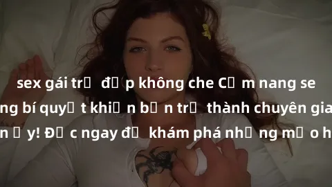 sex gái trẻ đẹp không che Cẩm nang sex không che: Những bí quyết khiến bạn trở thành chuyên gia trong chuyện ấy! Đọc ngay để khám phá những mẹo hay và bí quyết tình dục không che.
