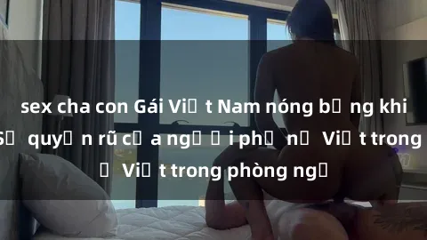 sex cha con Gái Việt Nam nóng bỏng khi làm tình: Sự quyến rũ của người phụ nữ Việt trong phòng ngủ