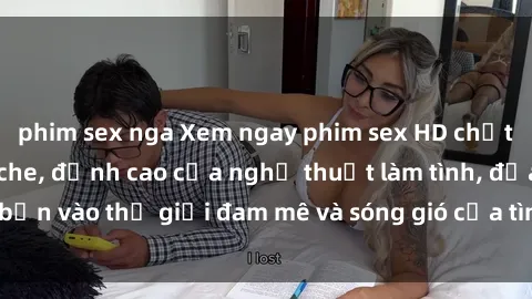 phim sex nga Xem ngay phim sex HD chất lượng cao không che, đỉnh cao của nghệ thuật làm tình, đưa bạn vào thế giới đam mê và sóng gió của tình yêu không giới hạn.