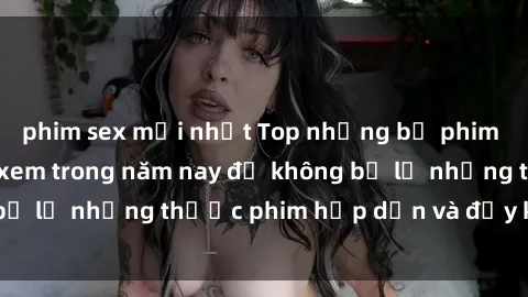 phim sex mới nhất Top những bộ phim sex hay nhất nên xem trong năm nay để không bỏ lỡ những thước phim hấp dẫn và đầy kịch tính.