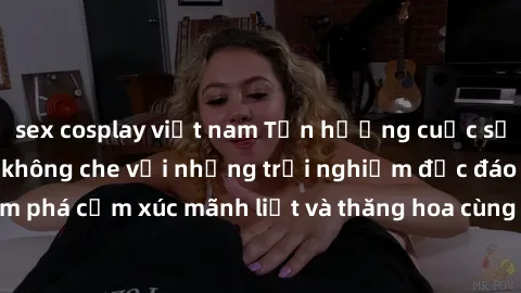 sex cosplay việt nam Tận hưởng cuộc sống tình dục online không che với những trải nghiệm độc đáo và mới lạ. Khám phá cảm xúc mãnh liệt và thăng hoa cùng đối tác tại các trang web chuyên nghiệp.