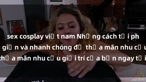 sex cosplay việt nam Những cách tải phim sex về máy đơn giản và nhanh chóng để thỏa mãn nhu cầu giải trí của bạn ngay tại nhà