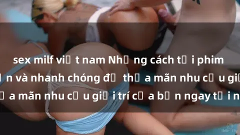 sex milf việt nam Những cách tải phim sex về máy đơn giản và nhanh chóng để thỏa mãn nhu cầu giải trí của bạn ngay tại nhà