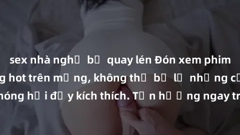 sex nhà nghỉ bị quay lén Đón xem phim sex mới nhất đang hot trên mạng, không thể bỏ lỡ những cảnh nóng hổi đầy kích thích. Tận hưởng ngay trước khi bị xoá chóng mặt!
