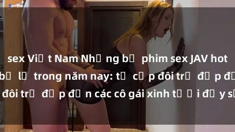 sex Việt Nam Những bộ phim sex JAV hot nhất không thể bỏ lỡ trong năm nay: từ cặp đôi trẻ đẹp đến các cô gái xinh tươi đầy sức hút.