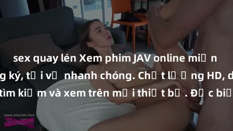 sex quay lén Xem phim JAV online miễn phí không cần đăng ký, tải về nhanh chóng. Chất lượng HD, dễ dàng tìm kiếm và xem trên mọi thiết bị. Đặc biệt, không quảng cáo làm phiền.