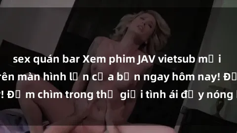 sex quán bar Xem phim JAV vietsub mới nhất và hấp dẫn trên màn hình lớn của bạn ngay hôm nay! Đắm chìm trong thế giới tình ái đầy nóng bỏng và kích thích.