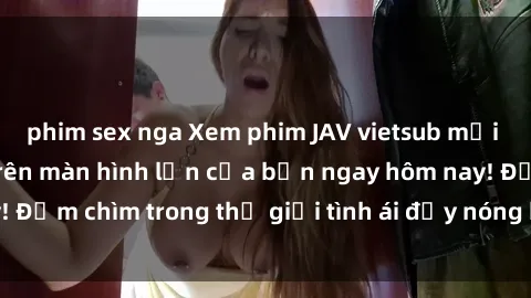 phim sex nga Xem phim JAV vietsub mới nhất và hấp dẫn trên màn hình lớn của bạn ngay hôm nay! Đắm chìm trong thế giới tình ái đầy nóng bỏng và kích thích.