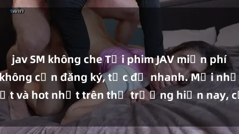 jav SM không che Tải phim JAV miễn phí chất lượng cao, không cần đăng ký, tốc độ nhanh. Mới nhất và hot nhất trên thị trường hiện nay, cập nhật hàng ngày.