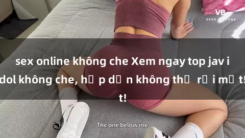 sex online không che Xem ngay top jav idol không che, hấp dẫn không thể rời mắt!