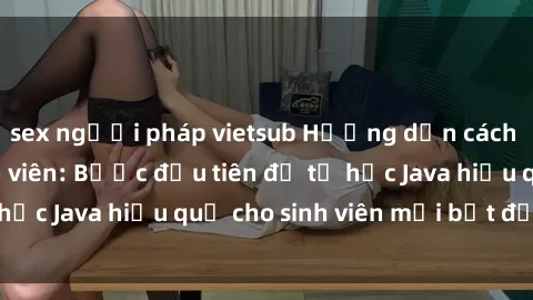 sex người pháp vietsub Hướng dẫn cách học Java cho sinh viên: Bước đầu tiên để tự học Java hiệu quả cho sinh viên mới bắt đầu là gì?