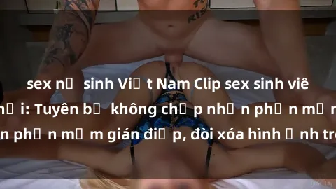 sex nữ sinh Việt Nam Clip sex sinh viên gây sốt mạng xã hội: Tuyên bố không chấp nhận phần mềm gián điệp, đòi xóa hình ảnh trên internet