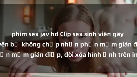 phim sex jav hd Clip sex sinh viên gây sốt mạng xã hội: Tuyên bố không chấp nhận phần mềm gián điệp, đòi xóa hình ảnh trên internet