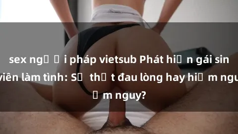 sex người pháp vietsub Phát hiện gái sinh viên làm tình: Sự thật đau lòng hay hiểm nguy?
