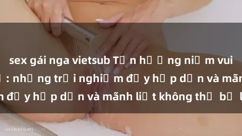 sex gái nga vietsub Tận hưởng niềm vui của sex với gái trẻ: những trải nghiệm đầy hấp dẫn và mãnh liệt không thể bỏ lỡ