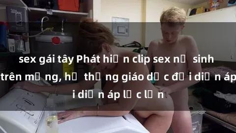 sex gái tây Phát hiện clip sex nữ sinh gây sốc trên mạng, hệ thống giáo dục đối diện áp lực lớn