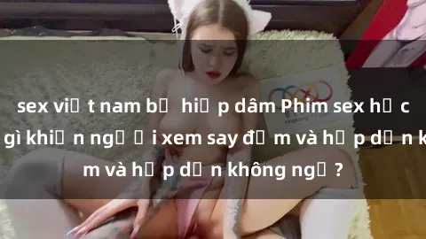 sex việt nam bị hiếp dâm Phim sex học sinh: Điều gì khiến người xem say đắm và hấp dẫn không ngờ?