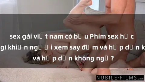 sex gái việt nam có bầu Phim sex học sinh: Điều gì khiến người xem say đắm và hấp dẫn không ngờ?