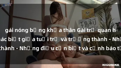 gái nóng bỏng khỏa thân Gái trẻ quan hệ: Mối quan hệ khác biệt giữa tuổi trẻ và trưởng thành - Những điều cần biết và cảnh báo từ chuyên gia