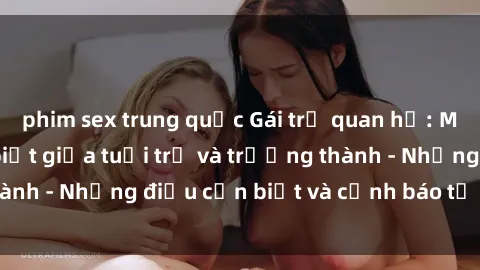 phim sex trung quốc Gái trẻ quan hệ: Mối quan hệ khác biệt giữa tuổi trẻ và trưởng thành - Những điều cần biết và cảnh báo từ chuyên gia